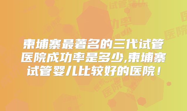 柬埔寨最著名的三代试管医院成功率是多少,柬埔寨试管婴儿比较好的医院！