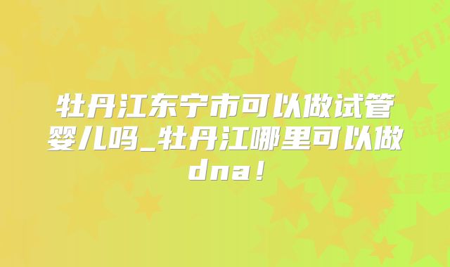 牡丹江东宁市可以做试管婴儿吗_牡丹江哪里可以做dna！