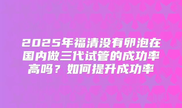2025年福清没有卵泡在国内做三代试管的成功率高吗？如何提升成功率