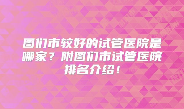 图们市较好的试管医院是哪家?附图们市试管医院排名介绍!