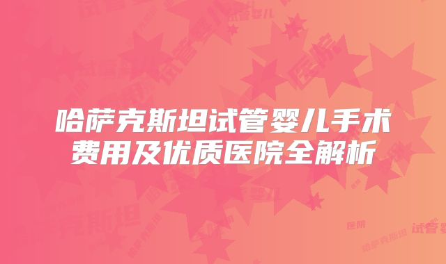 哈萨克斯坦试管婴儿手术费用及优质医院全解析