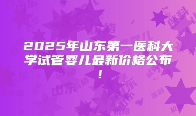 2025年山东第一医科大学试管婴儿最新价格公布！