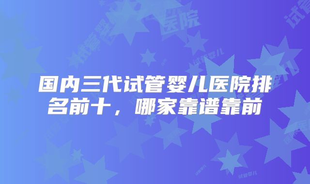 国内三代试管婴儿医院排名前十，哪家靠谱靠前