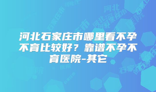 河北石家庄市哪里看不孕不育比较好？靠谱不孕不育医院-其它