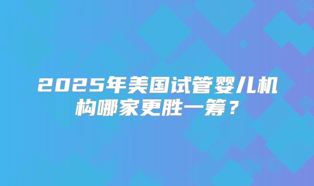 2025年美国试管婴儿机构哪家更胜一筹?
