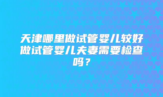 天津哪里做试管婴儿较好做试管婴儿夫妻需要检查吗？