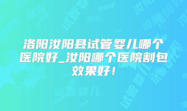 洛阳汝阳县试管婴儿哪个医院好_汝阳哪个医院割包效果好！