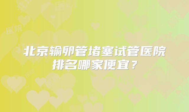 北京输卵管堵塞试管医院排名哪家便宜？