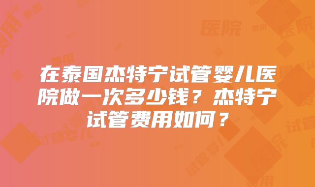 在泰国杰特宁试管婴儿医院做一次多少钱？杰特宁试管费用如何？