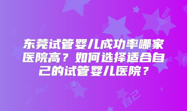东莞试管婴儿成功率哪家医院高？如何选择适合自己的试管婴儿医院？