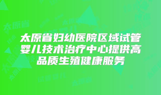 太原省妇幼医院区域试管婴儿技术治疗中心提供高品质生殖健康服务