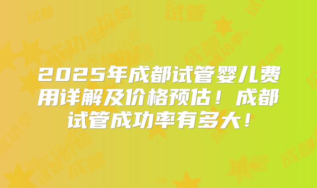 2025年成都试管婴儿费用详解及价格预估！成都试管成功率有多大！
