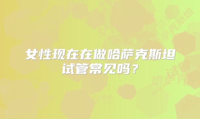 女性现在在做哈萨克斯坦试管常见吗?