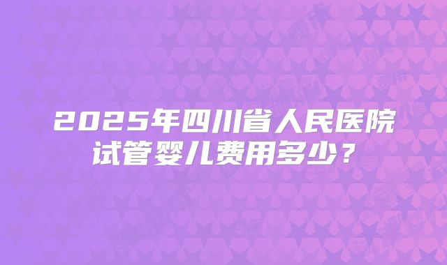 2025年四川省人民医院试管婴儿费用多少？