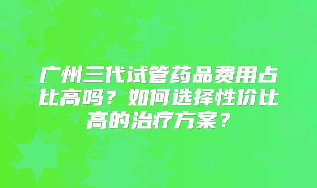 广州三代试管药品费用占比高吗？如何选择性价比高的治疗方案？