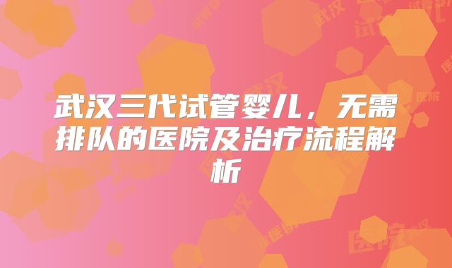 武汉三代试管婴儿,无需排队的医院及治疗流程解析