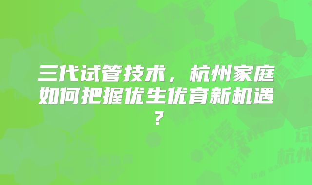 三代试管技术，杭州家庭如何把握优生优育新机遇？
