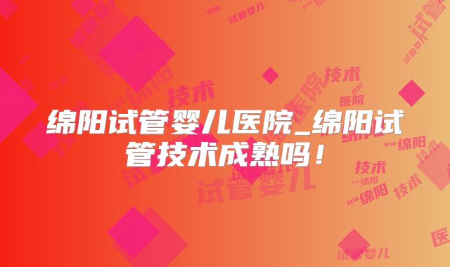 绵阳试管婴儿医院_绵阳试管技术成熟吗！