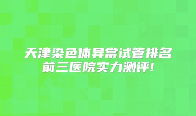 天津染色体异常试管排名前三医院实力测评!