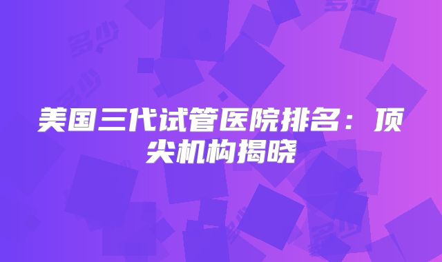 美国三代试管医院排名：顶尖机构揭晓