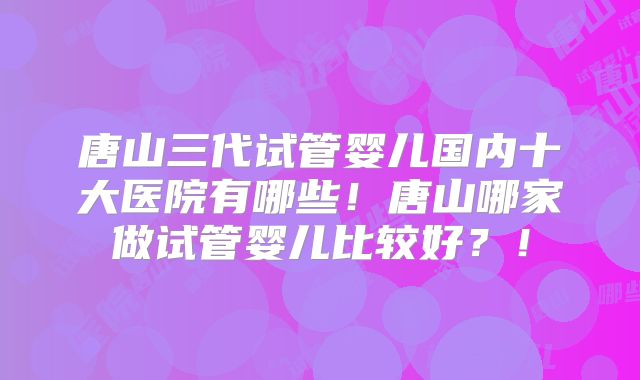 唐山三代试管婴儿国内十大医院有哪些！唐山哪家做试管婴儿比较好？！
