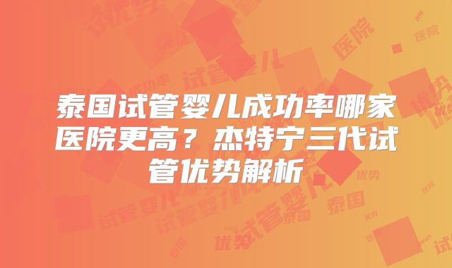 泰国试管婴儿成功率哪家医院更高？杰特宁三代试管优势解析