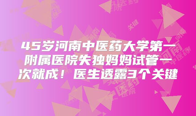45岁河南中医药大学第一附属医院失独妈妈试管一次就成！医生透露3个关键