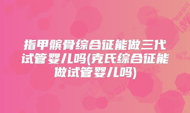 指甲髌骨综合征能做三代试管婴儿吗(克氏综合征能做试管婴儿吗)