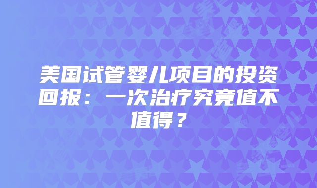 美国试管婴儿项目的投资回报:一次治疗究竟值不值得?