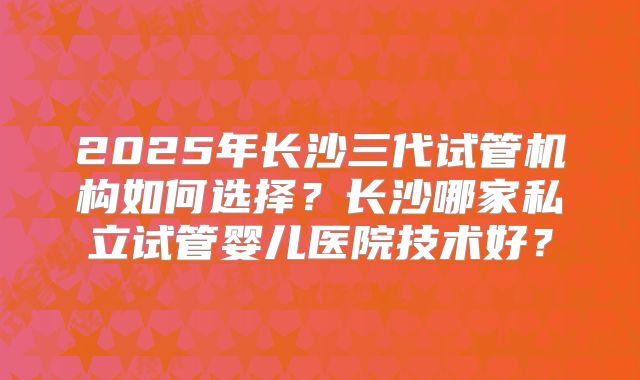 2025年长沙三代试管机构如何选择？长沙哪家私立试管婴儿医院技术好？