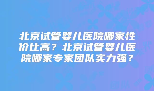 北京试管婴儿医院哪家性价比高？北京试管婴儿医院哪家专家团队实力强？