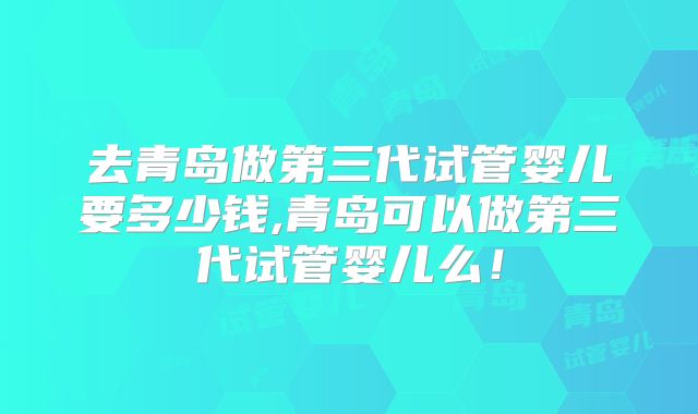 去青岛做第三代试管婴儿要多少钱,青岛可以做第三代试管婴儿么！