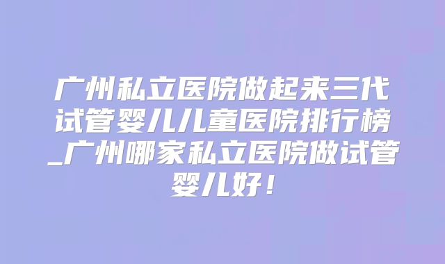 广州私立医院做起来三代试管婴儿儿童医院排行榜_广州哪家私立医院做试管婴儿好！