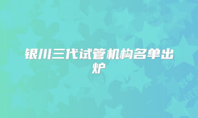 银川三代试管机构名单出炉