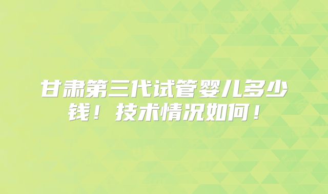 甘肃第三代试管婴儿多少钱！技术情况如何！