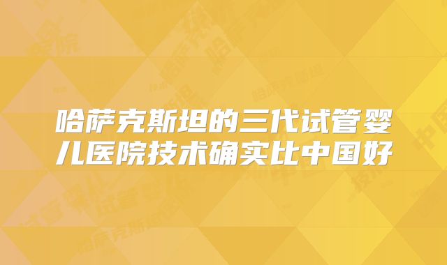 哈萨克斯坦的三代试管婴儿医院技术确实比中国好