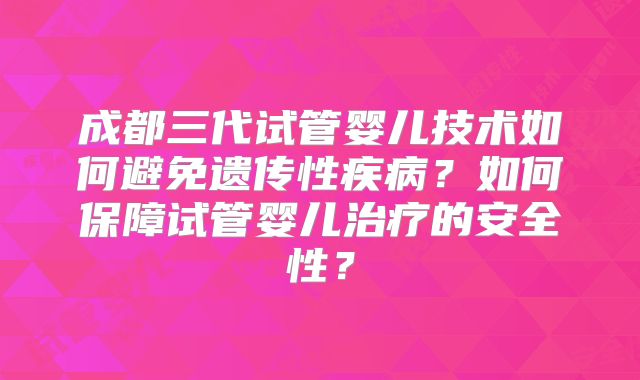 成都三代试管婴儿技术如何避免遗传性疾病？如何保障试管婴儿治疗的安全性？