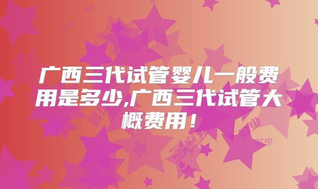 广西三代试管婴儿一般费用是多少,广西三代试管大概费用!