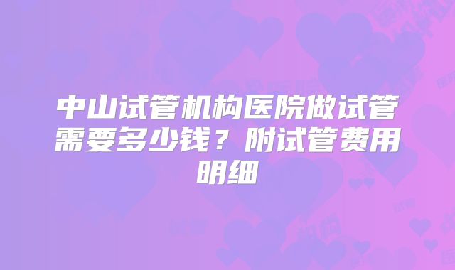 中山试管机构医院做试管需要多少钱？附试管费用明细
