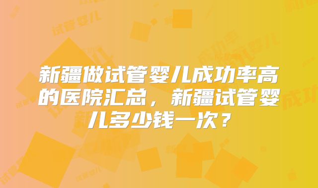 新疆做试管婴儿成功率高的医院汇总，新疆试管婴儿多少钱一次？