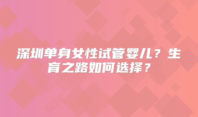 深圳单身女性试管婴儿？生育之路如何选择？