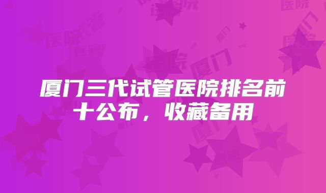厦门三代试管医院排名前十公布，收藏备用