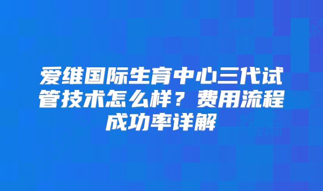 爱维国际生育中心三代试管技术怎么样?费用流程成功率详解