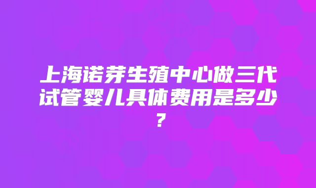 上海诺芽生殖中心做三代试管婴儿具体费用是多少？