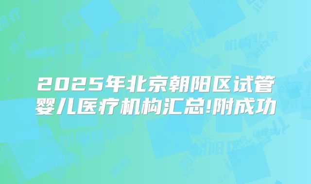 2025年北京朝阳区试管婴儿医疗机构汇总!附成功