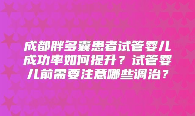 成都胖多囊患者试管婴儿成功率如何提升？试管婴儿前需要注意哪些调治？