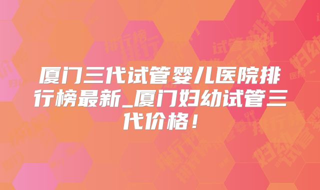 厦门三代试管婴儿医院排行榜最新_厦门妇幼试管三代价格！