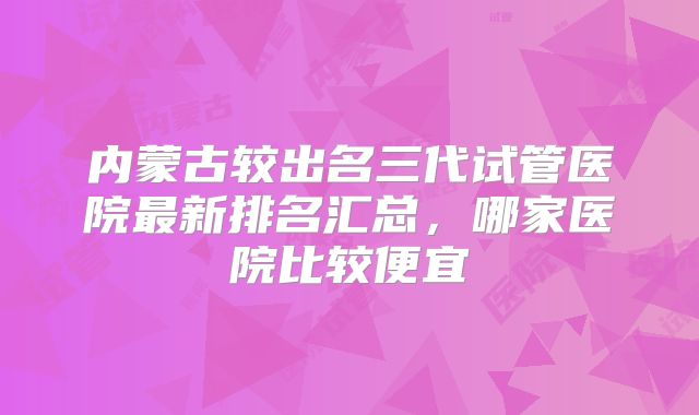 内蒙古较出名三代试管医院最新排名汇总，哪家医院比较便宜