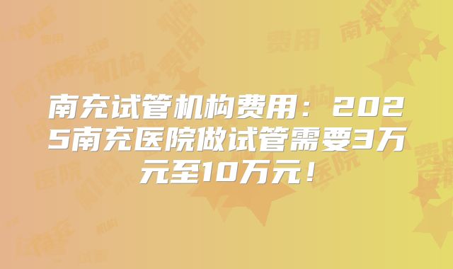 南充试管机构费用:2025南充医院做试管需要3万元至10万元!