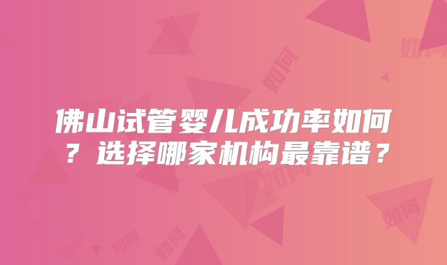 佛山试管婴儿成功率如何？选择哪家机构最靠谱？